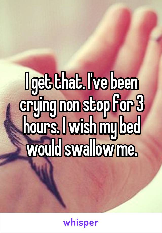 I get that. I've been crying non stop for 3 hours. I wish my bed would swallow me.