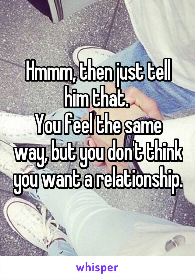 Hmmm, then just tell him that. 
You feel the same way, but you don't think you want a relationship. 