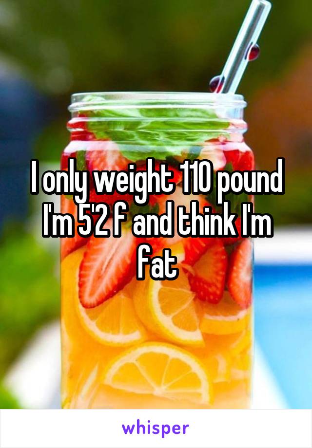 I only weight 110 pound I'm 5'2 f and think I'm fat