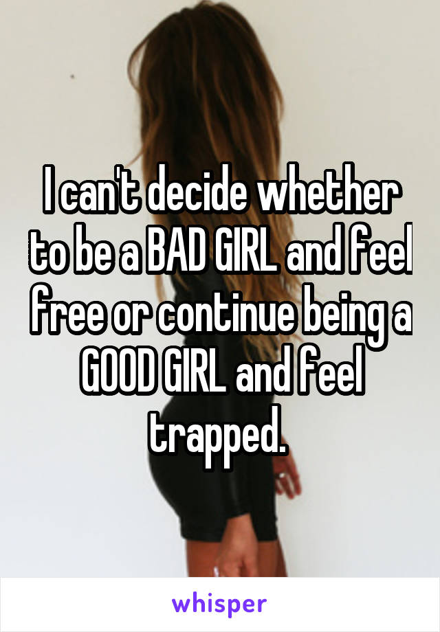 I can't decide whether to be a BAD GIRL and feel free or continue being a GOOD GIRL and feel trapped. 