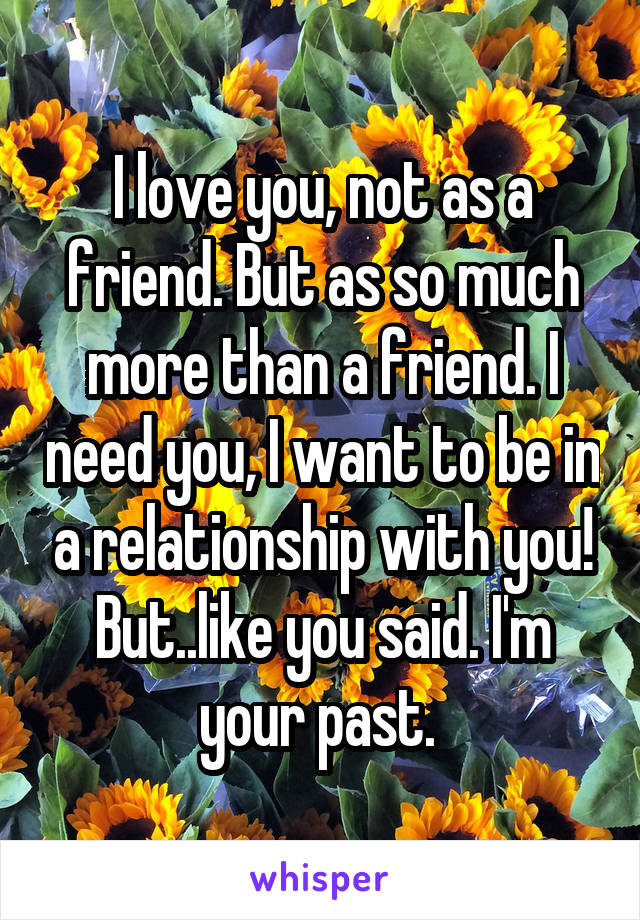 I love you, not as a friend. But as so much more than a friend. I need you, I want to be in a relationship with you! But..like you said. I'm your past. 