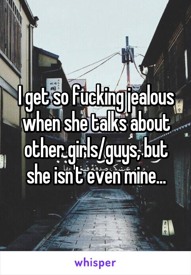 I get so fucking jealous when she talks about other girls/guys, but she isn't even mine...