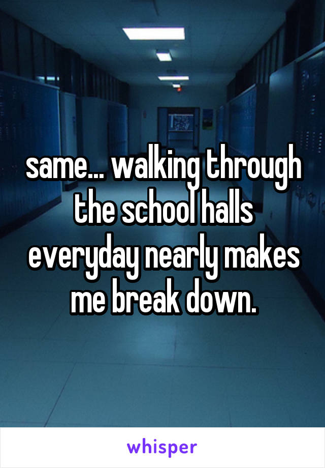 same... walking through the school halls everyday nearly makes me break down.