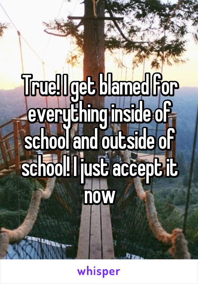 True! I get blamed for everything inside of school and outside of school! I just accept it now