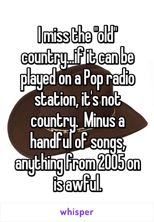 I miss the "old" country...if it can be played on a Pop radio station, it's not country.  Minus a handful of songs, anything from 2005 on is awful.