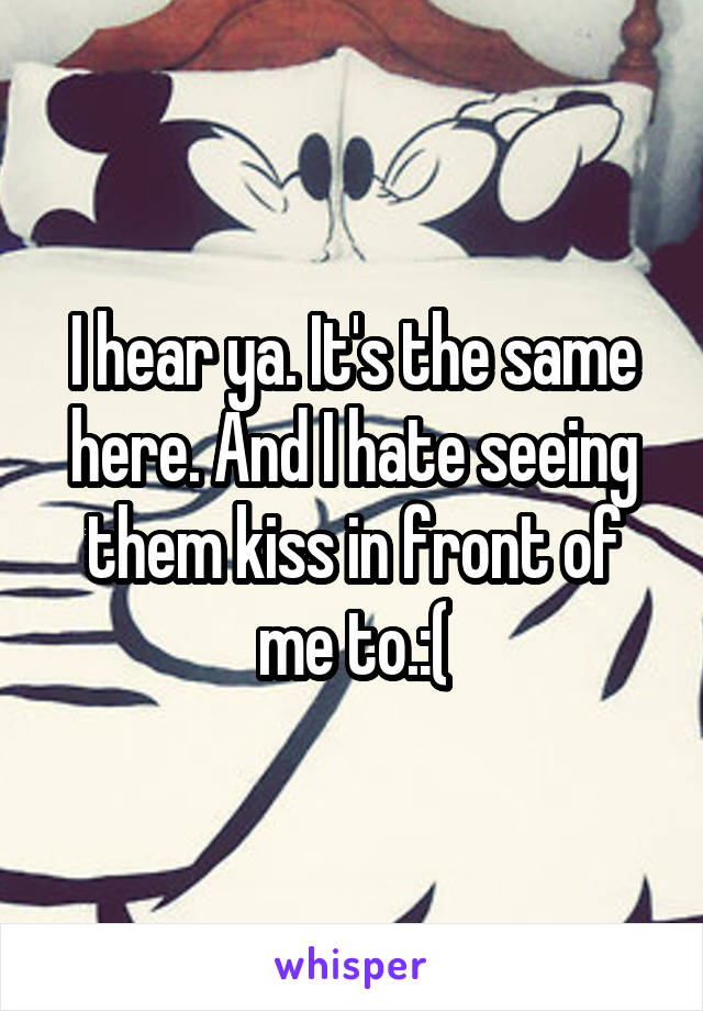 I hear ya. It's the same here. And I hate seeing them kiss in front of me to.:(