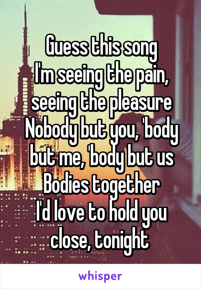 Guess this song
I'm seeing the pain, seeing the pleasure
Nobody but you, 'body but me, 'body but us
Bodies together
I'd love to hold you close, tonight 