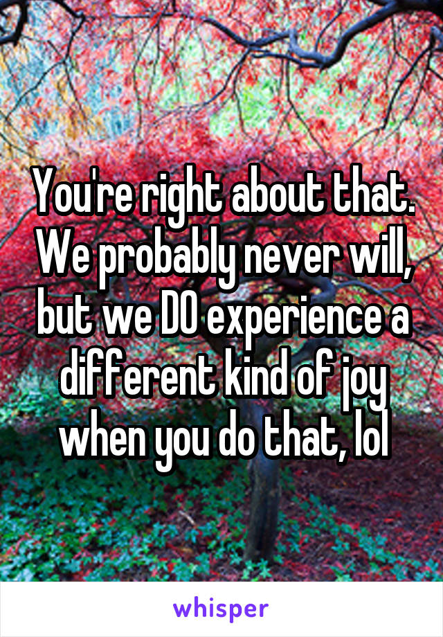 You're right about that. We probably never will, but we DO experience a different kind of joy when you do that, lol