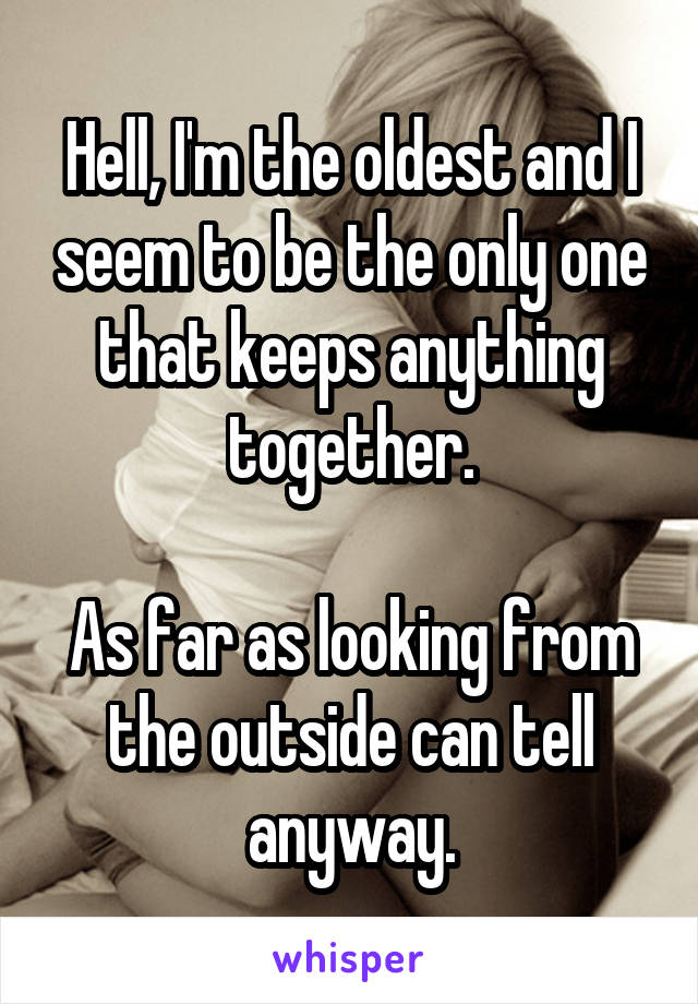 Hell, I'm the oldest and I seem to be the only one that keeps anything together.

As far as looking from the outside can tell anyway.