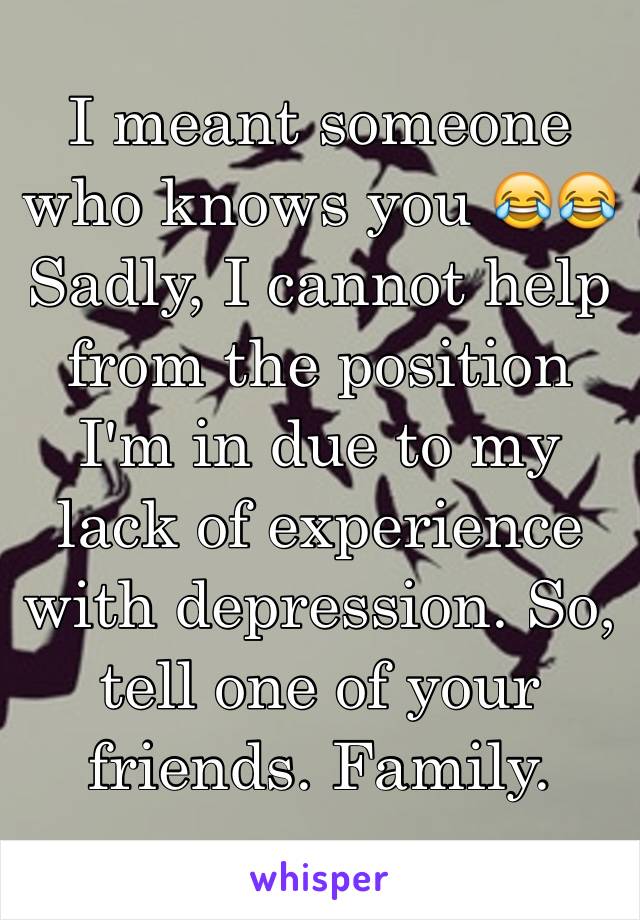 I meant someone who knows you 😂😂
Sadly, I cannot help from the position I'm in due to my lack of experience with depression. So, tell one of your friends. Family. 