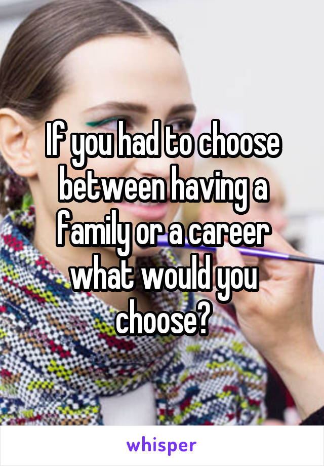 If you had to choose between having a family or a career what would you choose?