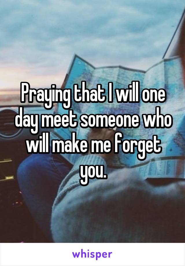 Praying that I will one day meet someone who will make me forget you.