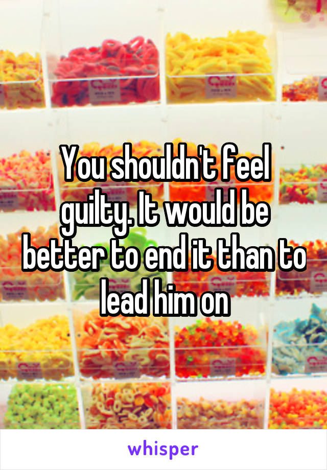 You shouldn't feel guilty. It would be better to end it than to lead him on