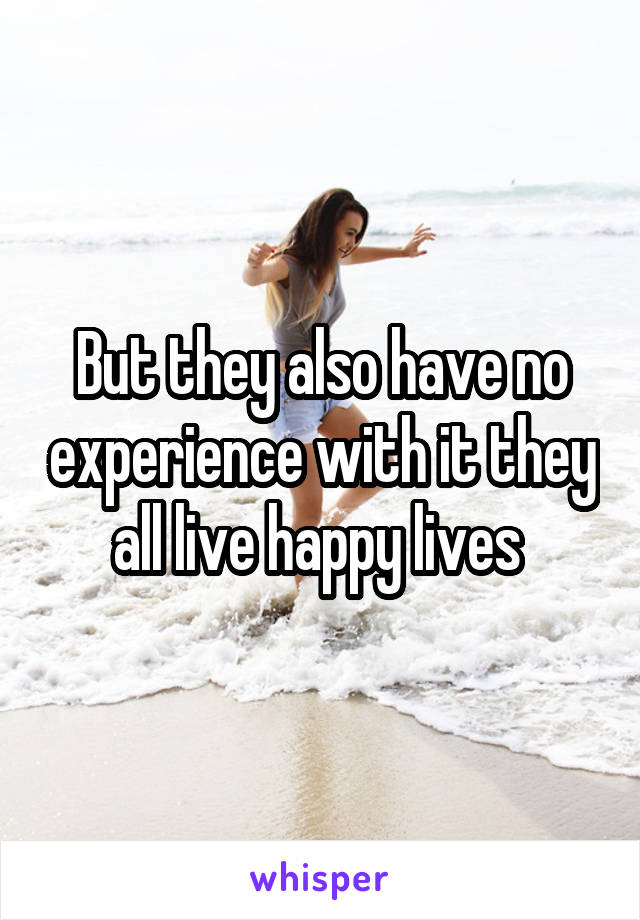 But they also have no experience with it they all live happy lives 