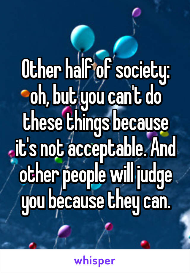 Other half of society: oh, but you can't do these things because it's not acceptable. And other people will judge you because they can.