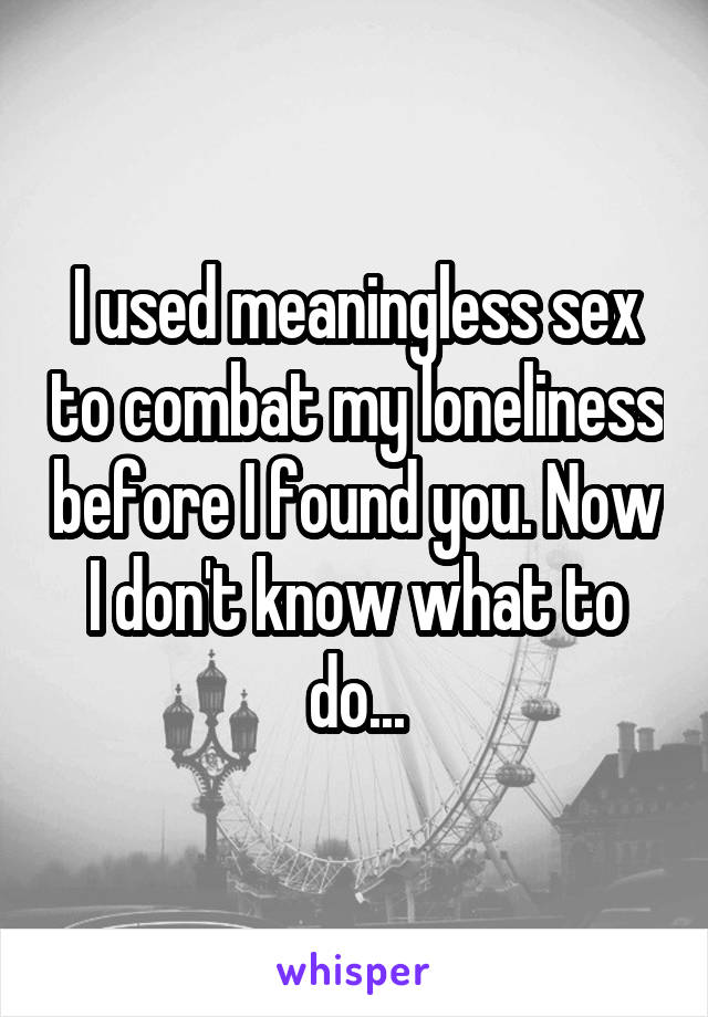 I used meaningless sex to combat my loneliness before I found you. Now I don't know what to do...