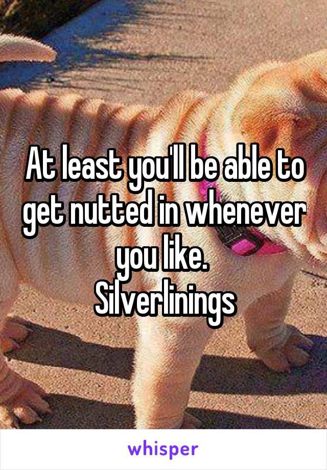 At least you'll be able to get nutted in whenever you like. 
Silverlinings