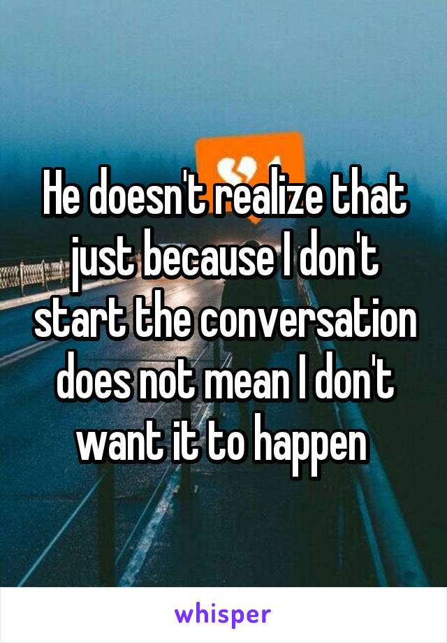 He doesn't realize that just because I don't start the conversation does not mean I don't want it to happen 