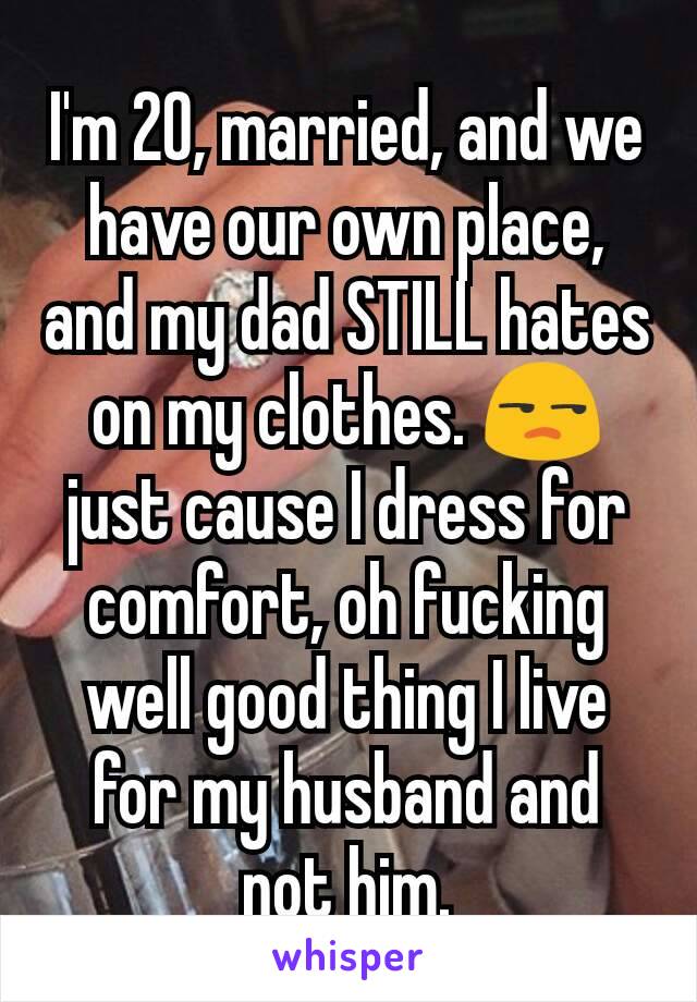 I'm 20, married, and we have our own place, and my dad STILL hates on my clothes. 😒 just cause I dress for comfort, oh fucking well good thing I live for my husband and not him.