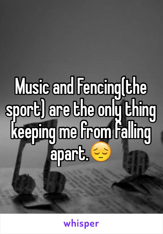 Music and Fencing(the sport) are the only thing keeping me from falling apart.😔