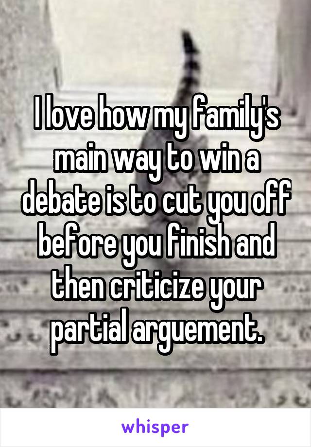I love how my family's main way to win a debate is to cut you off before you finish and then criticize your partial arguement.