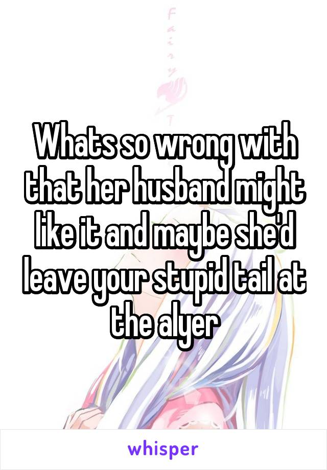 Whats so wrong with that her husband might like it and maybe she'd leave your stupid tail at the alyer