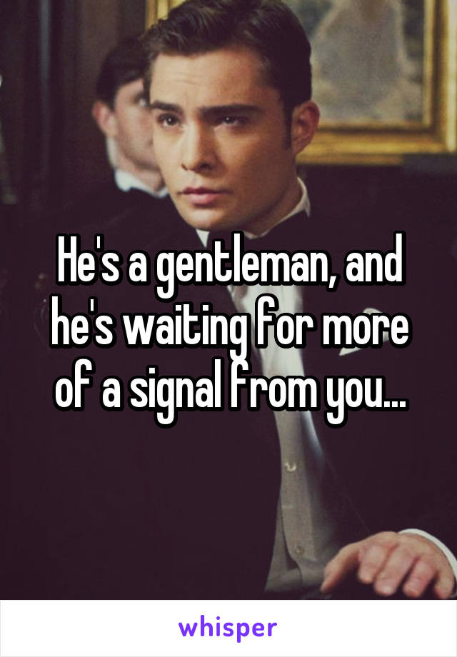 He's a gentleman, and he's waiting for more of a signal from you...