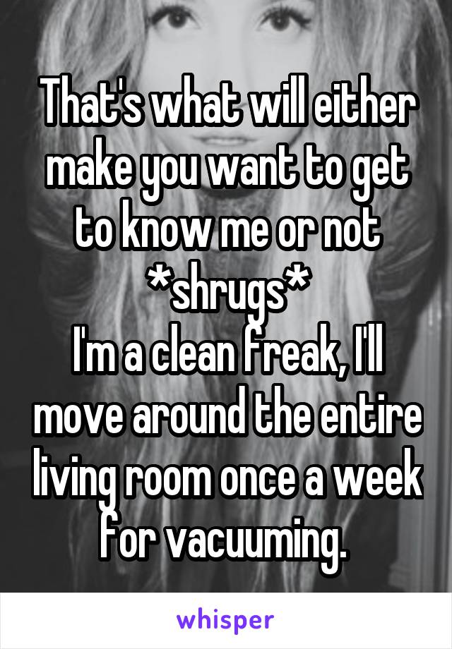 That's what will either make you want to get to know me or not *shrugs*
I'm a clean freak, I'll move around the entire living room once a week for vacuuming. 