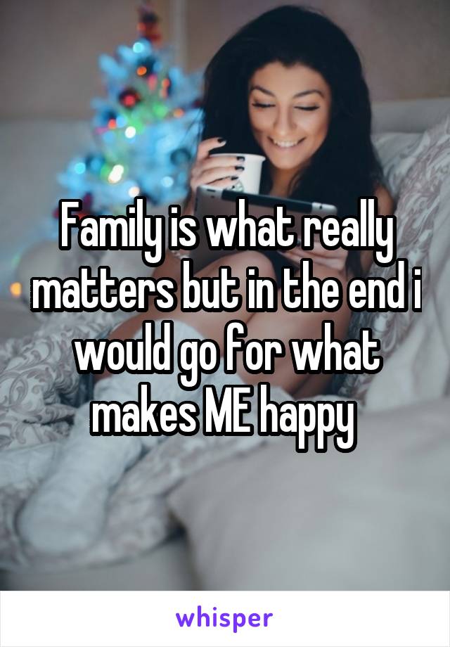 Family is what really matters but in the end i would go for what makes ME happy 