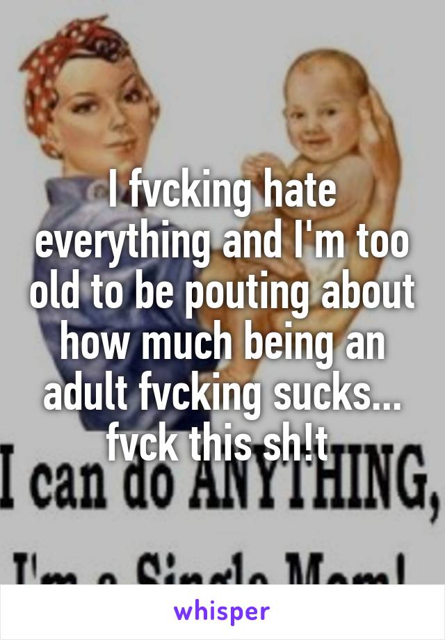 I fvcking hate everything and I'm too old to be pouting about how much being an adult fvcking sucks... fvck this sh!t 