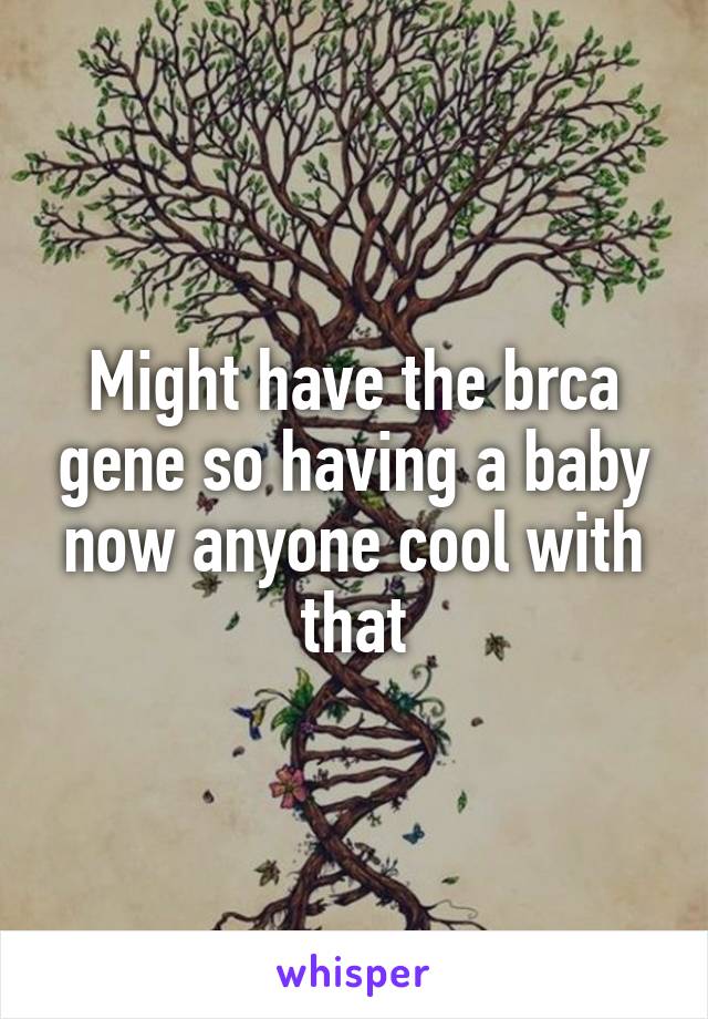 Might have the brca gene so having a baby now anyone cool with that