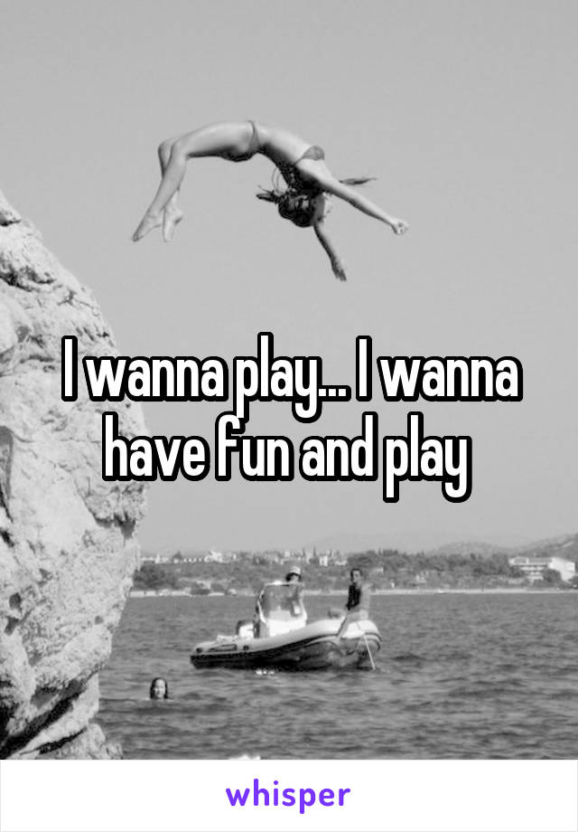 I wanna play... I wanna have fun and play 