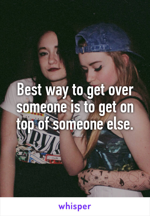 Best way to get over someone is to get on top of someone else.