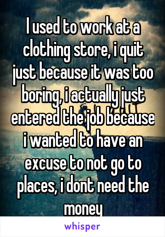 I used to work at a clothing store, i quit just because it was too boring, i actually just entered the job because i wanted to have an excuse to not go to places, i dont need the money