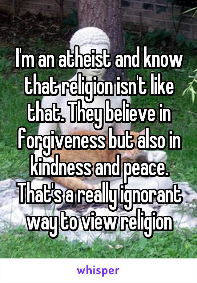 I'm an atheist and know that religion isn't like that. They believe in forgiveness but also in kindness and peace. That's a really ignorant way to view religion