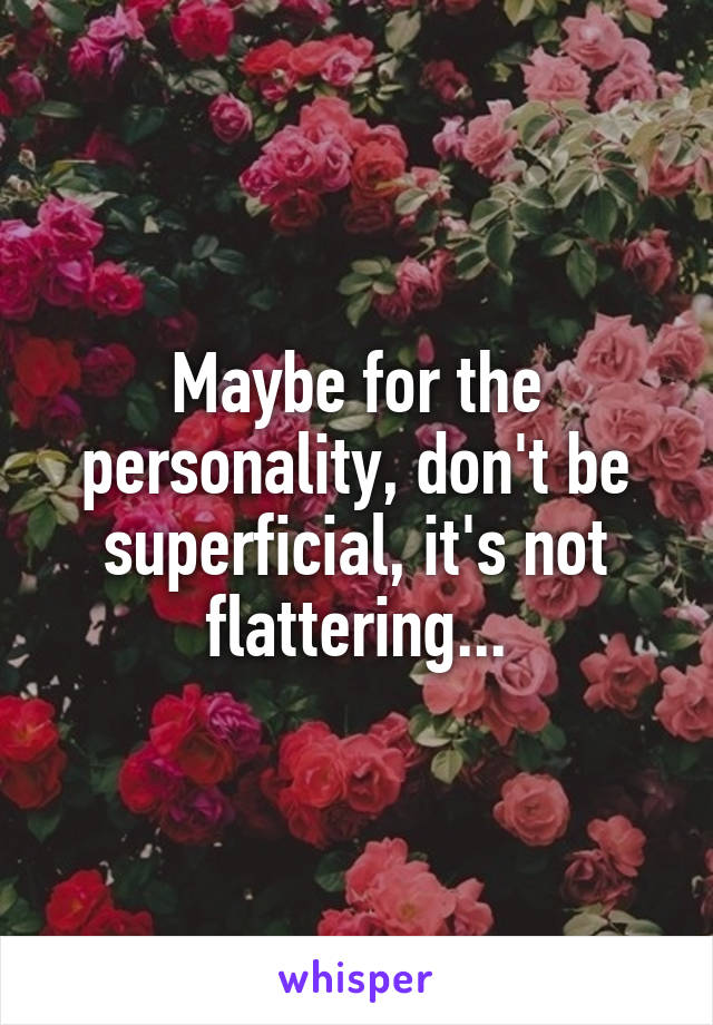 Maybe for the personality, don't be superficial, it's not flattering...