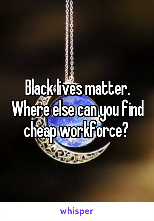 Black lives matter. Where else can you find cheap workforce? 