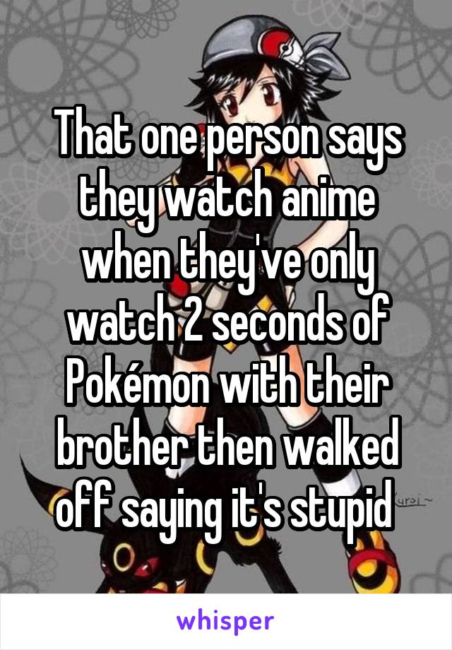 That one person says they watch anime when they've only watch 2 seconds of Pokémon with their brother then walked off saying it's stupid 