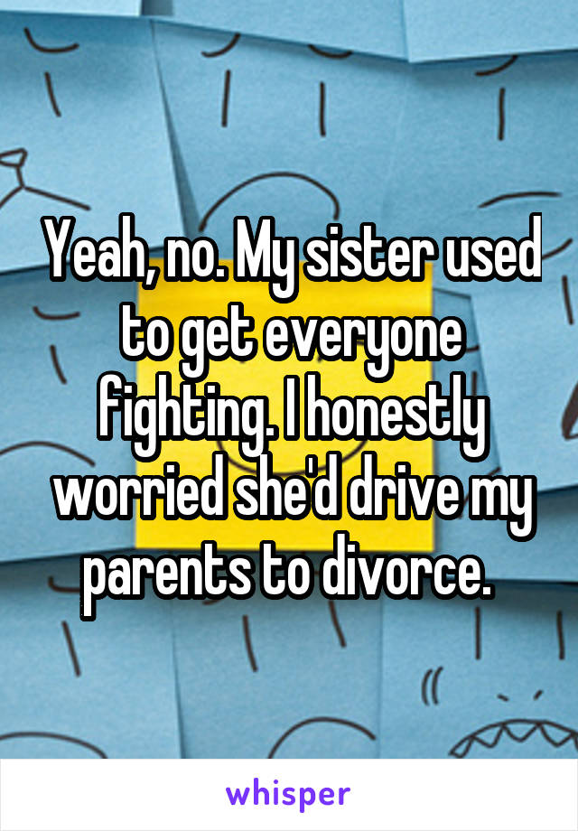 Yeah, no. My sister used to get everyone fighting. I honestly worried she'd drive my parents to divorce. 