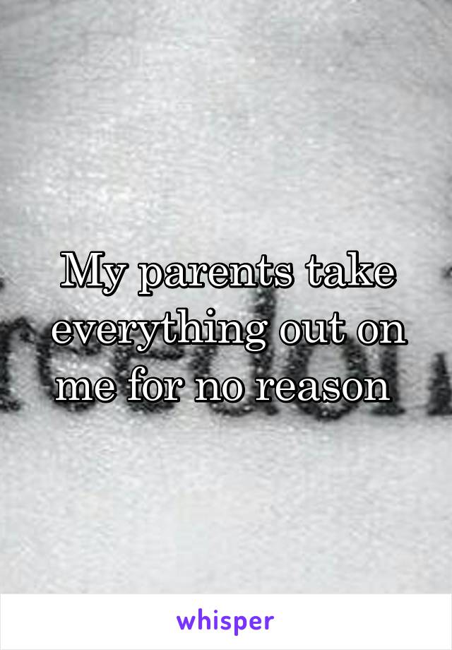 My parents take everything out on me for no reason 