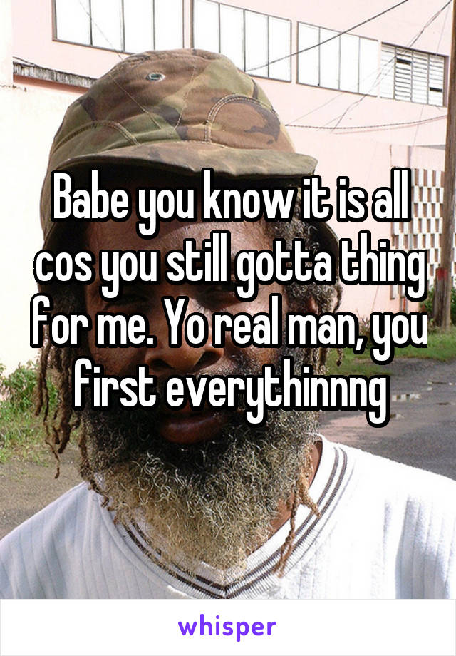 Babe you know it is all cos you still gotta thing for me. Yo real man, you first everythinnng
