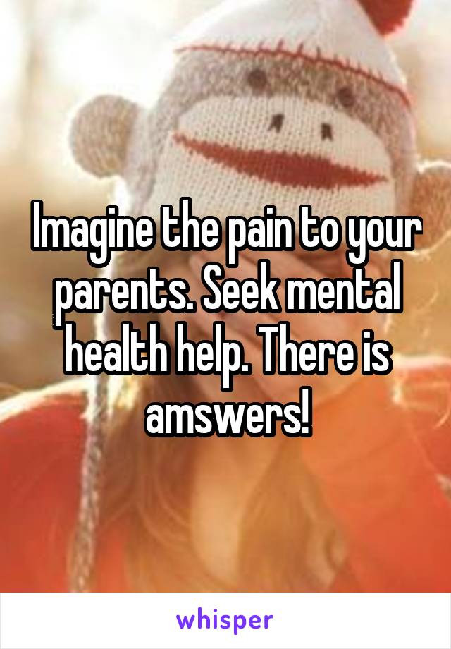 Imagine the pain to your parents. Seek mental health help. There is amswers!