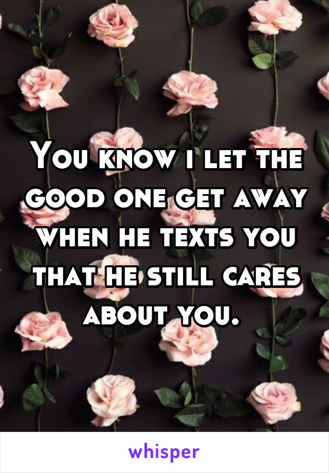 You know i let the good one get away when he texts you that he still cares about you. 