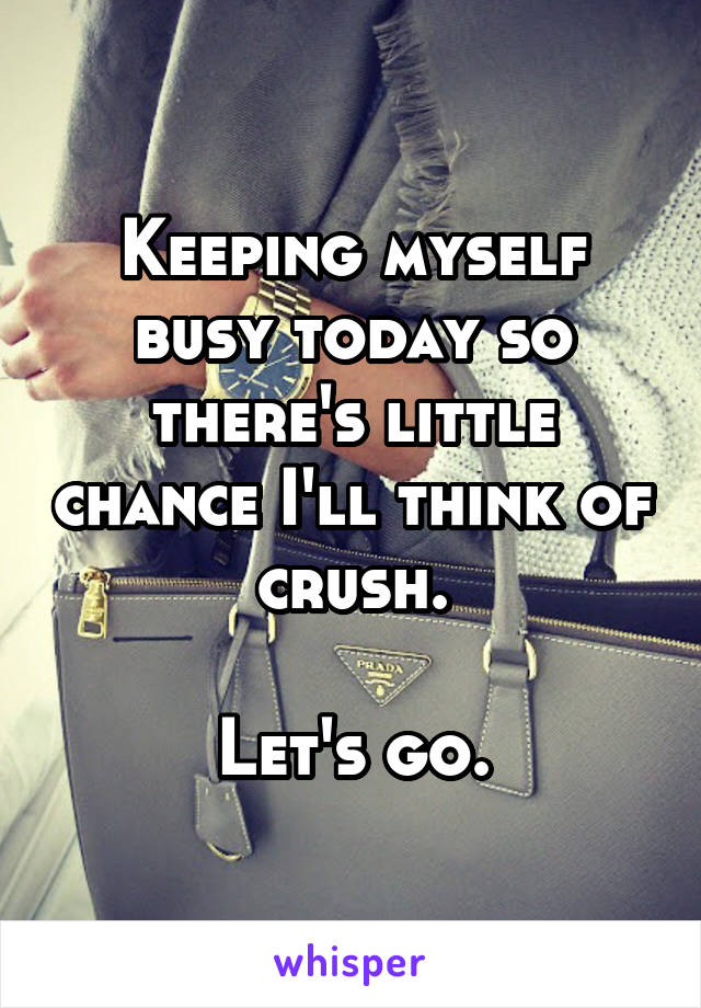 Keeping myself busy today so there's little chance I'll think of crush.

Let's go.