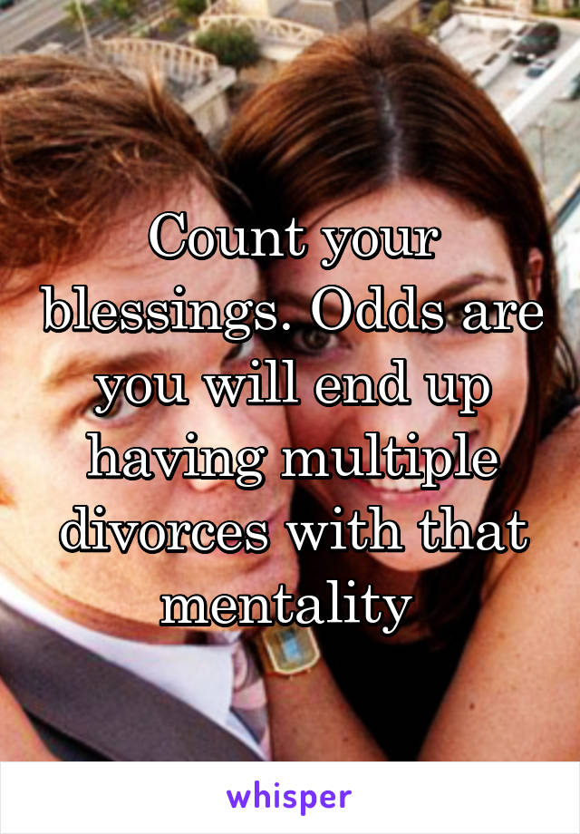 Count your blessings. Odds are you will end up having multiple divorces with that mentality 