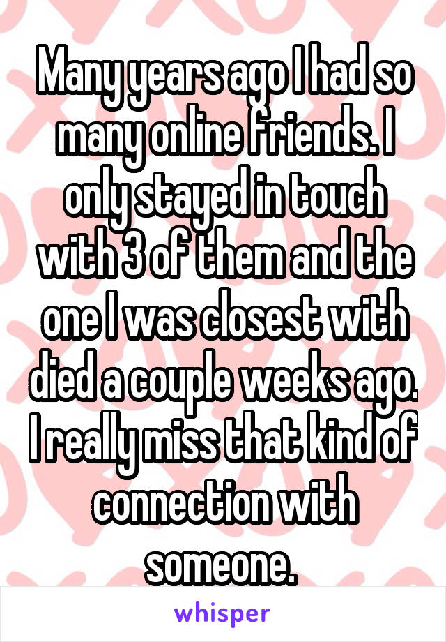 Many years ago I had so many online friends. I only stayed in touch with 3 of them and the one I was closest with died a couple weeks ago. I really miss that kind of connection with someone. 