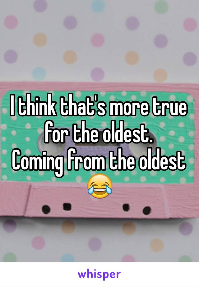 I think that's more true for the oldest. 
Coming from the oldest 
😂