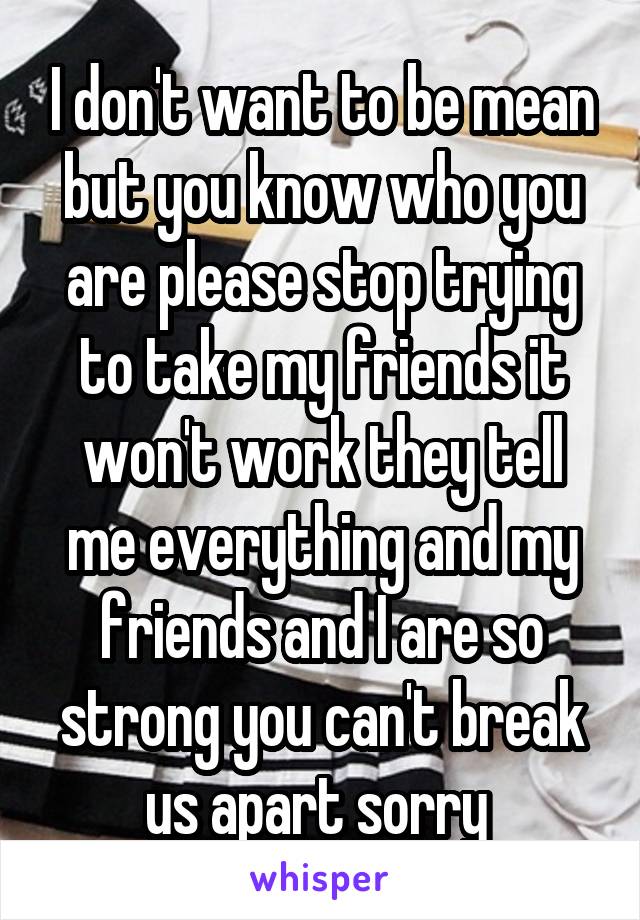 I don't want to be mean but you know who you are please stop trying to take my friends it won't work they tell me everything and my friends and I are so strong you can't break us apart sorry 