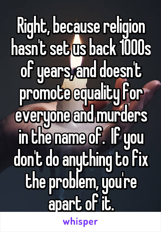 Right, because religion hasn't set us back 1000s of years, and doesn't promote equality for everyone and murders in the name of.  If you don't do anything to fix the problem, you're apart of it.