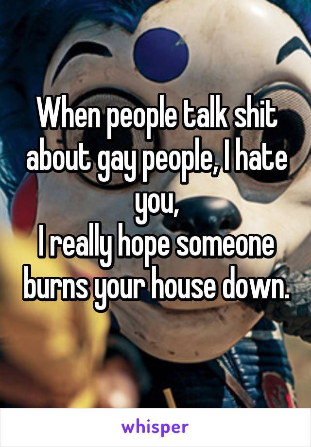 When people talk shit about gay people, I hate you,
I really hope someone burns your house down. 